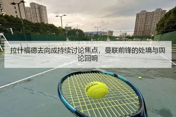 拉什福德去向成持续讨论焦点，曼联前锋的处境与舆论回响